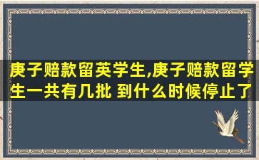 庚子赔款留英学生,庚子赔款留学生一共有几批 到什么时候停止了